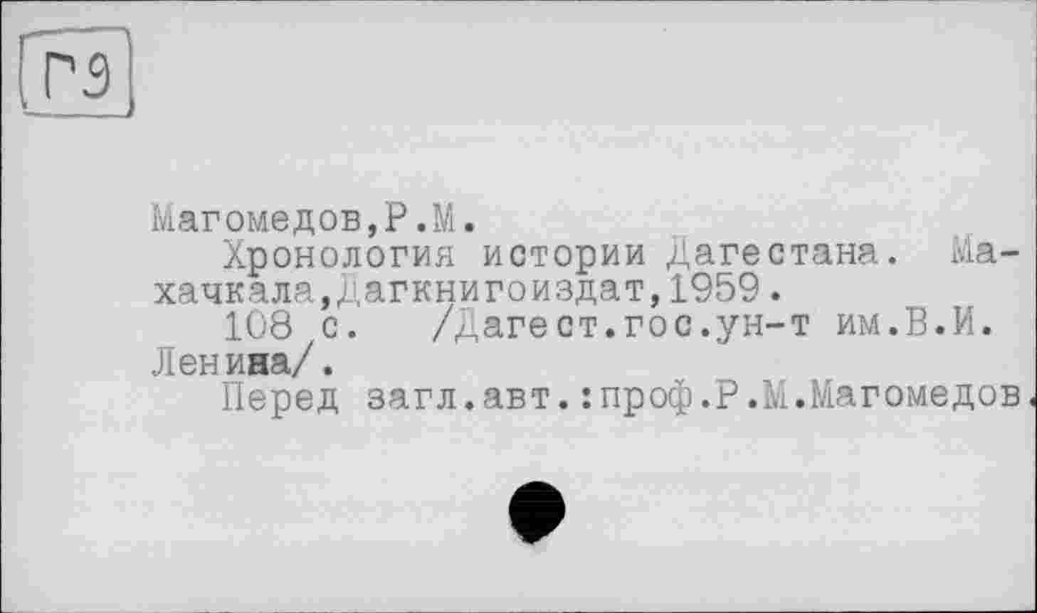 ﻿R
Магомедob,P.M.
Хронология истории Дагестана. Махачкала,Дагкнигоиздат, 1959.
108 с. /Дагест.гос.ун-т им.В.И. Ленина/.
Перед загл.авт.:проф.Р.М.Магомедов